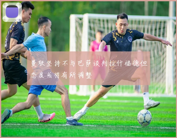 曼联坚持不与巴萨谈判拉什福德但态度或将有所调整