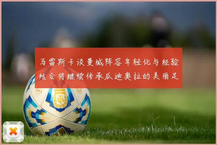 马雷斯卡谈曼城阵容年轻化与经验结合将继续传承瓜迪奥拉的美丽足球理念