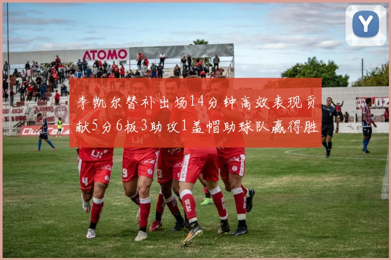 李凯尔替补出场14分钟高效表现贡献5分6板3助攻1盖帽助球队赢得胜利