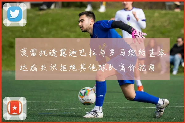 莫雷托透露迪巴拉与罗马续约基本达成共识拒绝其他球队高价挖角