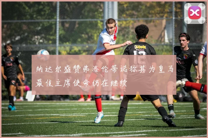 纳达尔盛赞弗洛伦蒂诺称其为皇马最佳主席使命仍在继续