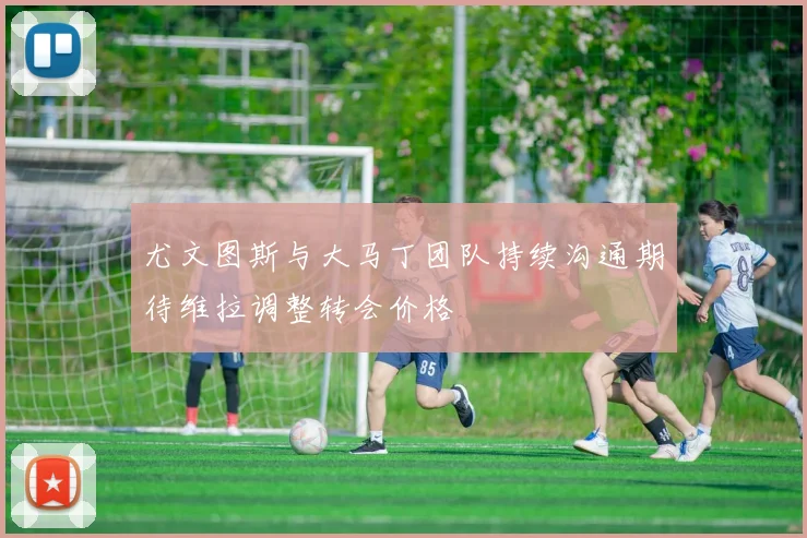 尤文图斯与大马丁团队持续沟通期待维拉调整转会价格