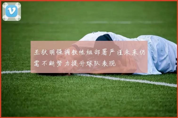 王秋明强调教练组部署严谨未来仍需不断努力提升球队表现