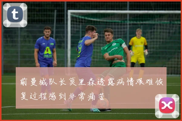 前曼城队长莫里森透露病情艰难恢复过程感到非常痛苦