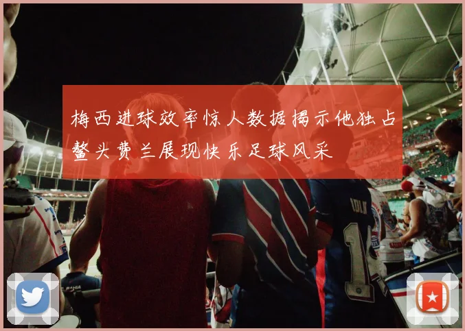 梅西进球效率惊人数据揭示他独占鳌头费兰展现快乐足球风采