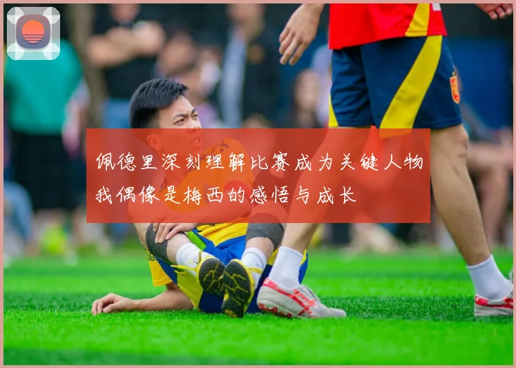 佩德里深刻理解比赛成为关键人物我偶像是梅西的感悟与成长