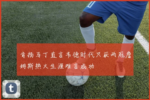 肯扬马丁直言韦德时代只获两冠詹姆斯热火生涯难言成功