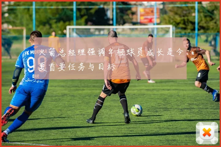火箭总经理强调年轻球员成长是今夏首要任务与目标