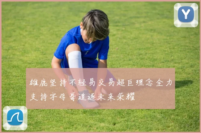 雄鹿坚持不轻易交易超巨理念全力支持字母哥追逐未来荣耀