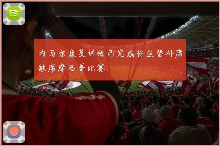 内马尔康复训练已完成将坐替补席缺席摩洛哥比赛