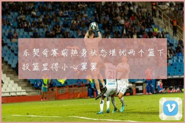 东契奇赛前热身状态堪忧两个篮下投篮显得小心翼翼