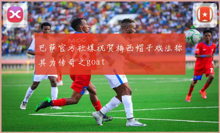 巴萨官方社媒祝贺梅西帽子戏法称其为传奇之goat