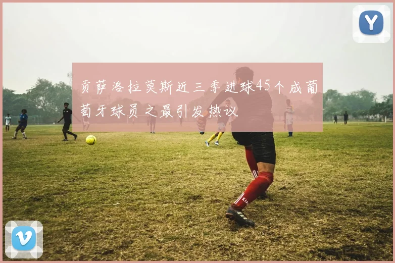 贡萨洛拉莫斯近三季进球45个成葡萄牙球员之最引发热议
