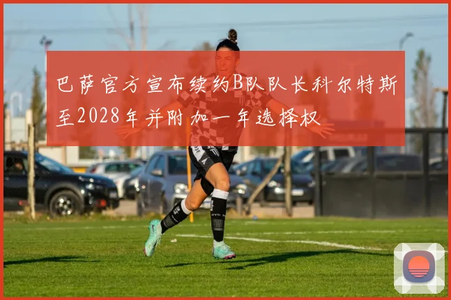 巴萨官方宣布续约B队队长科尔特斯至2028年并附加一年选择权