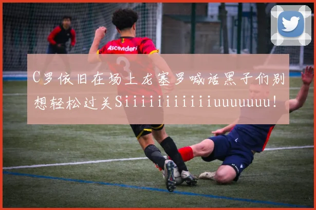 C罗依旧在场上龙塞罗喊话黑子们别想轻松过关Siiiiiiiiiiiuuuuuuu！